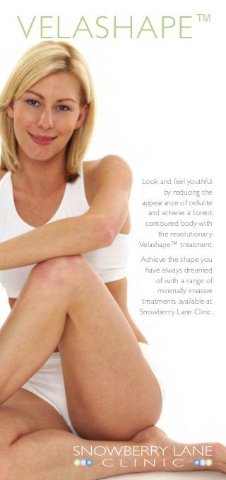 Velashape               ™




       Look and feel youthful
              by reducing the
       appearance of cellulite
         and achieve a toned,
        contoured body with
            the revolutionary
      Velashape™ treatment.
      Achieve the shape you
        have always dreamed
            of with a range of
            minimally invasive
       treatments available at
      Snowberry Lane Clinic.
 