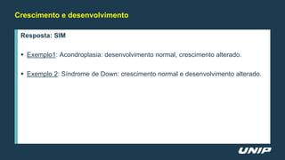 Crescimento e desenvolvimento
Resposta: SIM
 Exemplo1: Acondroplasia: desenvolvimento normal, crescimento alterado.
 Exemplo 2: Síndrome de Down: crescimento normal e desenvolvimento alterado.
 