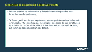 Tendências de crescimento e desenvolvimento
 Existem padrões de crescimento e desenvolvimento esperados, que
denominamos de tendências.
 De forma geral, as crianças seguem um mesmo padrão de desenvolvimento
e maturação, influenciadas pelas informações genéticas da sua constituição
hereditária, da cultura da sociedade e das experiências que será exposta,
que fazem de cada criança um ser distinto.
 
