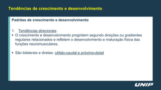 Tendências de crescimento e desenvolvimento
Padrões de crescimento e desenvolvimento
1. Tendências direcionais:
 O crescimento e desenvolvimento progridem segundo direções ou gradientes
regulares relacionados e refletem o desenvolvimento e maturação física das
funções neuromusculares.
 São bilaterais e diretas: céfalo-caudal e próximo-distal
 