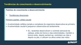 Tendências de crescimento e desenvolvimento
Padrões de crescimento e desenvolvimento
1. Tendências direcionais:
Primeiro padrão: céfalo-caudal
 A extremidade cefálica (ampla e complexa) do organismo desenvolve-se primeiro.
 A extremidade caudal é pequena e desenvolve-se tardiamente.
 Ex.: lactentes desenvolvem o controle estrutural da
cabeça, antes do tronco e das extremidades, mantém o
tronco ereto, depois sentam-se, controlam as mão e
depois os pés, e utilizam os olhos antes das mãos.
 