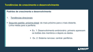 Tendências de crescimento e desenvolvimento
Padrões de crescimento e desenvolvimento
1. Tendências direcionais:
 Segundo padrão: próximo-distal: do mais próximo para o mais distante.
Linha média para a periferia.
 Ex. 1: Desenvolvimento embrionário: primeiro aparecem
os botões dos membros e depois os dedos.
 Ex. 2: Sistema nervoso: central- periférico.
 