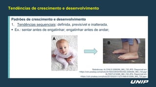 Tendências de crescimento e desenvolvimento
Padrões de crescimento e desenvolvimento
1. Tendências sequenciais: definida, previsível e inalterada.
 Ex.: sentar antes de engatinhar; engatinhar antes de andar;
Referências: A) CHILD-3268266_960_720.JPG. Disponível em:
<https://cdn.pixabay.com/photo/2018/03/28/04/59/child-3268266_960_720.jpg>
B) FEET-619399_960_720.JPG. Disponível em:
<https://cdn.pixabay.com/photo/2015/02/01/12/31/feet-619399_960_720.jpg>.
A
B
 
