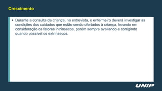 Crescimento
 Durante a consulta da criança, na entrevista, o enfermeiro deverá investigar as
condições dos cuidados que estão sendo ofertados à criança, levando em
consideração os fatores intrínsecos, porém sempre avaliando e corrigindo
quando possível os extrínsecos.
 