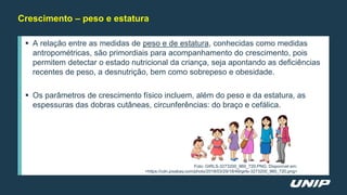 Crescimento – peso e estatura
 A relação entre as medidas de peso e de estatura, conhecidas como medidas
antropométricas, são primordiais para acompanhamento do crescimento, pois
permitem detectar o estado nutricional da criança, seja apontando as deficiências
recentes de peso, a desnutrição, bem como sobrepeso e obesidade.
 Os parâmetros de crescimento físico incluem, além do peso e da estatura, as
espessuras das dobras cutâneas, circunferências: do braço e cefálica.
Foto: GIRLS-3273200_960_720.PNG. Disponível em:
<https://cdn.pixabay.com/photo/2018/03/29/18/49/girls-3273200_960_720.png>
 