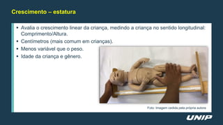 Crescimento – estatura
 Avalia o crescimento linear da criança, medindo a criança no sentido longitudinal:
Comprimento/Altura.
 Centímetros (mais comum em crianças).
 Menos variável que o peso.
 Idade da criança e gênero.
Foto: Imagem cedida pela própria autora
 