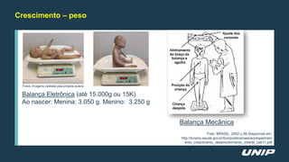 Crescimento – peso
Fotos: Imagens cedidas pela própria autora
Balança Eletrônica (até 15.000g ou 15K)
Ao nascer: Menina: 3.050 g. Menino: 3.250 g
Balança Mecânica
Foto: BRASIL, 2002 p.56.Disponível em:
http://bvsms.saude.gov.br/bvs/publicacoes/acompanham
ento_crescimento_desenvolvimento_infantil_cab11.pdf
 