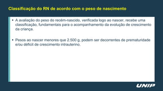 Classificação do RN de acordo com o peso de nascimento
 A avaliação do peso do recém-nascido, verificada logo ao nascer, recebe uma
classificação, fundamentais para o acompanhamento da evolução de crescimento
da criança.
 Pesos ao nascer menores que 2.500 g, podem ser decorrentes de prematuridade
e/ou déficit de crescimento intrauterino.
 