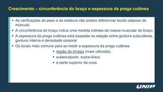 Crescimento – circunferência do braço e espessura da prega cutânea
 As verificações do peso e da estatura não podem diferenciar tecido adiposo de
músculo.
 A circunferência do braço indica uma medida indireta da massa muscular do braço.
 A espessura da prega cutânea está baseada na relação entre gordura subcutânea,
gordura interna e densidade corporal.
 Os locais mais comuns para se medir a espessura da prega cutânea:
 região do tríceps (mais utilizada),
 subescapular, supra-ilíaca
 e parte superior da coxa.
 