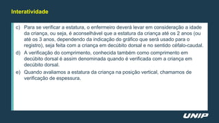 Interatividade
c) Para se verificar a estatura, o enfermeiro deverá levar em consideração a idade
da criança, ou seja, é aconselhável que a estatura da criança até os 2 anos (ou
até os 3 anos, dependendo da indicação do gráfico que será usado para o
registro), seja feita com a criança em decúbito dorsal e no sentido céfalo-caudal.
d) A verificação do comprimento, conhecida também como comprimento em
decúbito dorsal é assim denominada quando é verificada com a criança em
decúbito dorsal.
e) Quando avaliamos a estatura da criança na posição vertical, chamamos de
verificação de espessura.
 