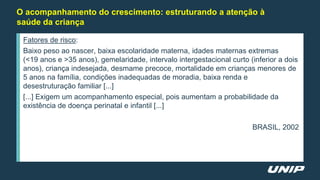 O acompanhamento do crescimento: estruturando a atenção à
saúde da criança
Fatores de risco:
Baixo peso ao nascer, baixa escolaridade materna, idades maternas extremas
(<19 anos e >35 anos), gemelaridade, intervalo intergestacional curto (inferior a dois
anos), criança indesejada, desmame precoce, mortalidade em crianças menores de
5 anos na família, condições inadequadas de moradia, baixa renda e
desestruturação familiar [...]
[...] Exigem um acompanhamento especial, pois aumentam a probabilidade da
existência de doença perinatal e infantil [...]
BRASIL, 2002
 