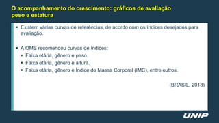 O acompanhamento do crescimento: gráficos de avaliação
peso e estatura
 Existem várias curvas de referências, de acordo com os índices desejados para
avaliação.
 A OMS recomendou curvas de índices:
 Faixa etária, gênero e peso.
 Faixa etária, gênero e altura.
 Faixa etária, gênero e Índice de Massa Corporal (IMC), entre outros.
(BRASIL, 2018)
 