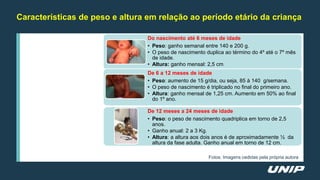Características de peso e altura em relação ao período etário da criança
Do nascimento até 6 meses de idade
• Peso: ganho semanal entre 140 e 200 g.
• O peso de nascimento duplica ao término do 4º até o 7º mês
de idade.
• Altura: ganho mensal: 2,5 cm
De 6 a 12 meses de idade
• Peso: aumento de 15 g/dia, ou seja, 85 à 140 g/semana.
• O peso de nascimento é triplicado no final do primeiro ano.
• Altura: ganho mensal de 1,25 cm. Aumento em 50% ao final
do 1º ano.
De 12 meses a 24 meses de idade
• Peso: o peso de nascimento quadriplica em torno de 2,5
anos.
• Ganho anual: 2 a 3 Kg.
• Altura: a altura aos dois anos é de aproximadamente ½ da
altura da fase adulta. Ganho anual em torno de 12 cm.
Fotos: Imagens cedidas pela própria autora
 