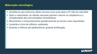 Maturação neurológica
 Acredita-se que nenhuma célula nervosa nova surja após o 6º mês de vida fetal;
 Após o nascimento, as células nervosas ganham volume no citoplasma e a
complexidade das comunicações intracelulares;
 Movimentos e comportamentos gradativamente se tornam mais requintados;
 Lactente e início da infância: acelerado;
 Durante a infância até adolescência: gradual lentificação.
 