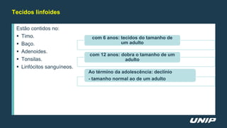 Tecidos linfoides
Estão contidos no:
 Timo.
 Baço.
 Adenoides.
 Tonsilas.
 Linfócitos sanguíneos.
com 6 anos: tecidos do tamanho de
um adulto
com 12 anos: dobra o tamanho de um
adulto
Ao término da adolescência: declínio
- tamanho normal ao de um adulto
 