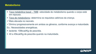 Metabolismo
 Taxa metabólica basal – TMB: velocidade do metabolismo quando o corpo está
em repouso.
 Taxa de metabolismo: determina os requisitos calóricos da criança.
 Mais elevada no neonato.
 Diminui progressivamente em ambos os gêneros, conforme avança a maturidade.
Ex.: Necessidades energéticas.
 lactente: 108kcal/Kg de peso/dia.
 40 a 45kcal/Kg de peso/dia quando na maturidade.
 