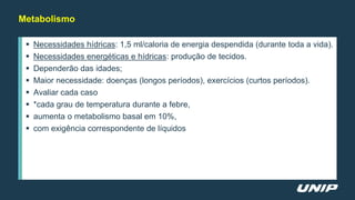Metabolismo
 Necessidades hídricas: 1,5 ml/caloria de energia despendida (durante toda a vida).
 Necessidades energéticas e hídricas: produção de tecidos.
 Dependerão das idades;
 Maior necessidade: doenças (longos períodos), exercícios (curtos períodos).
 Avaliar cada caso
 *cada grau de temperatura durante a febre,
 aumenta o metabolismo basal em 10%,
 com exigência correspondente de líquidos
 