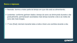 Sono e repouso
 Neonato: dorme a maior parte do tempo em que não está se alimentando;
 Lactentes: conforme ganham idade o tempo do sono vai diminuindo durante o dia
gradualmente; permanecem acordados mais tempo durante o dia e as noites de
sono são mais longas;
 1º ano (final): dormem durante toda a noite e tiram uns cochilos durante o dia;
 
