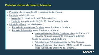 Períodos etários de desenvolvimento
 Pré-natal: da concepção até o nascimento da criança.
 Lactente: subdividido em:
 Neonatal: do nascimento até 28 dias de vida.
 Lactente: (propriamente dito) de 28 dias a 2 anos de vida.
 Inicial da infância: subdividido em:
 Período de Infantes ou Toddlers: entre 2 e 3 anos de idade;
 Período Pré-escolar: entre 3 e 6 anos de idade.
 Intermediário da infância (idade escolar): de 6 anos a 11
anos (ou 12 anos, de acordo com alguns autores).
Tardio da infância: subdividido em:
 Pré-púbere ou Pré-adolescência: de 10 a 13 anos.
 Adolescência: de 13 a 18 anos (OMS) ou até 21 anos de
idade (Sociedade Brasileira de Pediatria).
 