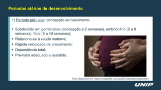 Períodos etários de desenvolvimento
1) Período pré-natal: concepção ao nascimento
 Subdividido em germinativo (concepção a 2 semanas), embrionário (2 a 8
semanas), fetal (8 a 40 semanas);
 Relaciona-se à saúde materna;
 Rápida velocidade de crescimento;
 Dependência total;
 Pré-natal adequado e assistido.
Foto: Disponível em: https://morguefile.com/quest/%23pregnancyphotos/1
 