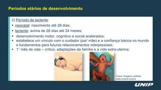 Períodos etários de desenvolvimento
2) Período de lactente:
 neonatal: nascimento até 28 dias;
 lactente: acima de 28 dias até 24 meses;
 desenvolvimento motor, cognitivo e social acelerados;
 estabelece um vínculo com o cuidador (pai/ mãe) e a confiança básica no mundo
e fundamentos para futuros relacionamentos interpessoais;
 1° mês de vida – crítico; adaptações da família e a vida extra-uterina;
Fotos: Imagens cedidas
pela própria autora
 
