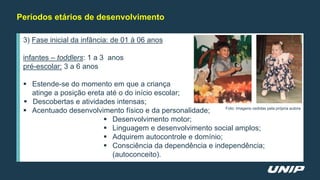 Períodos etários de desenvolvimento
3) Fase inicial da infância: de 01 à 06 anos
infantes – toddlers: 1 a 3 anos
pré-escolar: 3 a 6 anos
 Estende-se do momento em que a criança
atinge a posição ereta até o do início escolar;
 Descobertas e atividades intensas;
 Acentuado desenvolvimento físico e da personalidade;
 Desenvolvimento motor;
 Linguagem e desenvolvimento social amplos;
 Adquirem autocontrole e domínio;
 Consciência da dependência e independência;
(autoconceito).
Foto: Imagens cedidas pela própria autora
 