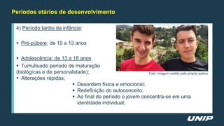 Períodos etários de desenvolvimento
4) Período tardio da infância:
 Pré-púbere: de 10 a 13 anos
 Adolescência: de 13 a 18 anos
 Tumultuado período de maturação
(biológicas e de personalidade);
 Alterações rápidas;
 Desordem física e emocional;
 Redefinição do autoconceito;
 Ao final do período o jovem concentra-se em uma
identidade individual;
Foto: Imagem cedida pela própria autora
 