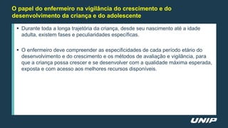 O papel do enfermeiro na vigilância do crescimento e do
desenvolvimento da criança e do adolescente
 Durante toda a longa trajetória da criança, desde seu nascimento até a idade
adulta, existem fases e peculiaridades específicas.
 O enfermeiro deve compreender as especificidades de cada período etário do
desenvolvimento e do crescimento e os métodos de avaliação e vigilância, para
que a criança possa crescer e se desenvolver com a qualidade máxima esperada,
exposta e com acesso aos melhores recursos disponíveis.
 