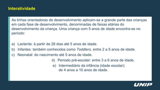 Interatividade
As linhas orientadoras de desenvolvimento aplicam-se a grande parte das crianças
em cada fase de desenvolvimento, denominadas de faixas etárias do
desenvolvimento da criança. Uma criança com 5 anos de idade encontra-se no
período:
a) Lactente: à partir de 28 dias até 5 anos de idade.
b) Infantes: também conhecidos como Toddlers, entre 2 a 5 anos de idade.
c) Neonatal: do nascimento até 5 anos de idade.
d) Período pré-escolar: entre 3 a 6 anos de idade.
e) Intermediário da infância (idade escolar):
de 4 anos a 10 anos de idade.
 