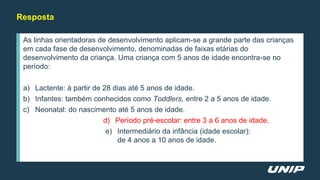 Resposta
As linhas orientadoras de desenvolvimento aplicam-se a grande parte das crianças
em cada fase de desenvolvimento, denominadas de faixas etárias do
desenvolvimento da criança. Uma criança com 5 anos de idade encontra-se no
período:
a) Lactente: à partir de 28 dias até 5 anos de idade.
b) Infantes: também conhecidos como Toddlers, entre 2 a 5 anos de idade.
c) Neonatal: do nascimento até 5 anos de idade.
d) Período pré-escolar: entre 3 a 6 anos de idade.
e) Intermediário da infância (idade escolar):
de 4 anos a 10 anos de idade.
 
