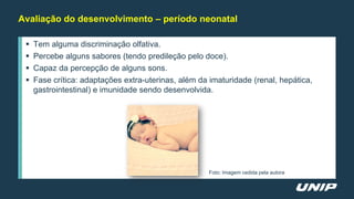 Avaliação do desenvolvimento – período neonatal
 Tem alguma discriminação olfativa.
 Percebe alguns sabores (tendo predileção pelo doce).
 Capaz da percepção de alguns sons.
 Fase crítica: adaptações extra-uterinas, além da imaturidade (renal, hepática,
gastrointestinal) e imunidade sendo desenvolvida.
Foto: Imagem cedida pela autora
 