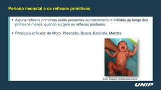 Período neonatal e os reflexos primitivos
 Alguns reflexos primitivos estão presentes ao nascimento e inibidos ao longo dos
primeiros meses, quando surgem os reflexos posturais.
 Principais reflexos: de Moro, Preensão, Busca, Babinski, Marcha.
Foto: Imagem cedida pela autora
 