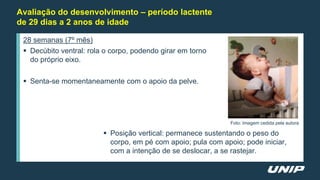 Avaliação do desenvolvimento – período lactente
de 29 dias a 2 anos de idade
28 semanas (7º mês)
 Decúbito ventral: rola o corpo, podendo girar em torno
do próprio eixo.
 Senta-se momentaneamente com o apoio da pelve.
 Posição vertical: permanece sustentando o peso do
corpo, em pé com apoio; pula com apoio; pode iniciar,
com a intenção de se deslocar, a se rastejar.
Foto: Imagem cedida pela autora
 