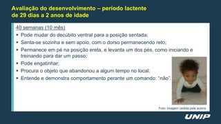 Avaliação do desenvolvimento – período lactente
de 29 dias a 2 anos de idade
40 semanas (10 mês)
 Pode mudar do decúbito ventral para a posição sentada;
 Senta-se sozinha e sem apoio, com o dorso permanecendo reto;
 Permanece em pé na posição ereta, e levanta um dos pés, como iniciando e
treinando para dar um passo;
 Pode engatinhar;
 Procura o objeto que abandonou a algum tempo no local;
 Entende e demonstra comportamento perante um comando: “não”.
Foto: Imagem cedida pela autora
 