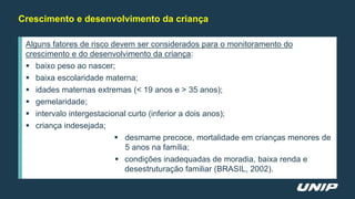 Crescimento e desenvolvimento da criança
Alguns fatores de risco devem ser considerados para o monitoramento do
crescimento e do desenvolvimento da criança:
 baixo peso ao nascer;
 baixa escolaridade materna;
 idades maternas extremas (< 19 anos e > 35 anos);
 gemelaridade;
 intervalo intergestacional curto (inferior a dois anos);
 criança indesejada;
 desmame precoce, mortalidade em crianças menores de
5 anos na família;
 condições inadequadas de moradia, baixa renda e
desestruturação familiar (BRASIL, 2002).
 