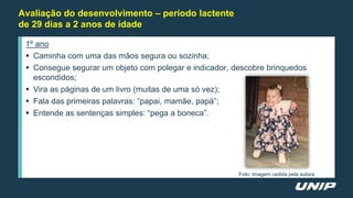 Avaliação do desenvolvimento – período lactente
de 29 dias a 2 anos de idade
1º ano
 Caminha com uma das mãos segura ou sozinha;
 Consegue segurar um objeto com polegar e indicador, descobre brinquedos
escondidos;
 Vira as páginas de um livro (muitas de uma só vez);
 Fala das primeiras palavras: “papai, mamãe, papá”;
 Entende as sentenças simples: “pega a boneca”.
Foto: Imagem cedida pela autora
 