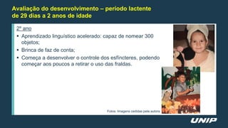 Avaliação do desenvolvimento – período lactente
de 29 dias a 2 anos de idade
2º ano
 Aprendizado linguístico acelerado: capaz de nomear 300
objetos;
 Brinca de faz de conta;
 Começa a desenvolver o controle dos esfíncteres, podendo
começar aos poucos a retirar o uso das fraldas.
Fotos: Imagens cedidas pela autora
 