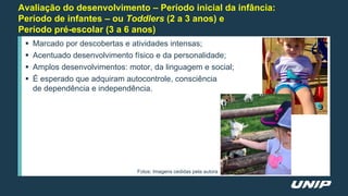 Avaliação do desenvolvimento – Período inicial da infância:
Período de infantes – ou Toddlers (2 a 3 anos) e
Período pré-escolar (3 a 6 anos)
 Marcado por descobertas e atividades intensas;
 Acentuado desenvolvimento físico e da personalidade;
 Amplos desenvolvimentos: motor, da linguagem e social;
 É esperado que adquiram autocontrole, consciência
de dependência e independência.
Fotos: Imagens cedidas pela autora
 