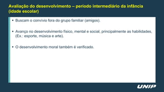 Avaliação do desenvolvimento – período intermediário da infância
(idade escolar)
 Buscam o convívio fora do grupo familiar (amigos).
 Avanço no desenvolvimento físico, mental e social, principalmente as habilidades,
(Ex.: esporte, música e arte).
 O desenvolvimento moral também é verificado.
 