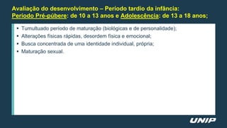 Avaliação do desenvolvimento – Período tardio da infância:
Período Pré-púbere: de 10 a 13 anos e Adolescência: de 13 a 18 anos;
 Tumultuado período de maturação (biológicas e de personalidade);
 Alterações físicas rápidas, desordem física e emocional;
 Busca concentrada de uma identidade individual, própria;
 Maturação sexual.
 