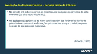 Avaliação do desenvolvimento – período tardio da infância
 No período pré-púbere ocorrem as modificações biológicas decorrentes de ação
hormonal (do eixo neuro-hipofisário).
 Na adolescência (processo de maior duração) além dos fenômenos físicos da
puberdade ocorrem as transformações psicossociais em que o indivíduo passa
no auge do seu processo maturativo.
(BRASIL, 1993).
 