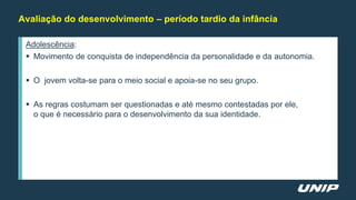 Avaliação do desenvolvimento – período tardio da infância
Adolescência:
 Movimento de conquista de independência da personalidade e da autonomia.
 O jovem volta-se para o meio social e apoia-se no seu grupo.
 As regras costumam ser questionadas e até mesmo contestadas por ele,
o que é necessário para o desenvolvimento da sua identidade.
 