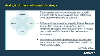 Avaliação do desenvolvimento da criança
 Presença das respostas esperadas para a idade:
a criança está se desenvolvendo bem; enfermeiro
deve seguir o calendário de consulta.
 Falha em alcançar algum marco do desenvolvimento
para a idade: antecipar a consulta seguinte,
investigar a situação ambiental da criança, a relação
com a mãe, a oferta de estímulos (ambientais e
emocionais).
 Persistência do atraso por mais de duas consultas:
encaminhar a criança para referência ou serviço de
maior complexidade.
(BRASIL, 2002)
Linguagem
Motor
Social
Cognitivo
 