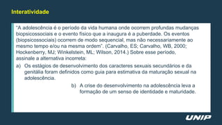 Interatividade
“A adolescência é o período da vida humana onde ocorrem profundas mudanças
biopsicossociais e o evento físico que a inaugura é a puberdade. Os eventos
(biopsicossociais) ocorrem de modo sequencial, mas não necessariamente ao
mesmo tempo e/ou na mesma ordem”. (Carvalho, ES; Carvalho, WB, 2000;
Hockenberry, MJ; Winkelstein, ML; Wilson, 2014.) Sobre esse período,
assinale a alternativa incorreta:
a) Os estágios de desenvolvimento dos caracteres sexuais secundários e da
genitália foram definidos como guia para estimativa da maturação sexual na
adolescência.
b) A crise do desenvolvimento na adolescência leva a
formação de um senso de identidade e maturidade.
 