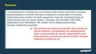 Resposta
“A adolescência é o período da vida humana onde ocorrem profundas mudanças
biopsicossociais e o evento físico que a inaugura é a puberdade. Os eventos
(biopsicossociais) ocorrem de modo sequencial, mas não necessariamente ao
mesmo tempo e/ou na mesma ordem”. (Carvalho, ES; Carvalho, WB, 2000;
Hockenberry, MJ; Winkelstein, ML; Wilson, 2014.) Sobre esse período,
assinale a alternativa incorreta:
e) Nos meninos os eventos que ocorrem são aumento do
volume testicular, acompanhado por adelgaçamento,
rubor e afrouxamento do escroto, aparecimentos dos
pelos pubianos, aumento do volume do pênis, menarca,
mudança do timbre da voz.
 