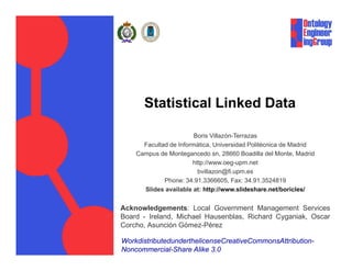 Statistical Linked Data

                        Boris Villazón-Terrazas
      Facultad de Informática, Universidad Politécnica de Madrid
    Campus de Montegancedo sn 28660 Boadilla del Monte Madrid
                               sn,                   Monte,
                       http://www.oeg-upm.net
                         bvillazon@fi.upm.es
             Phone: 34.91.3366605, Fax: 34.91.3524819
      Slides available at: http://www.slideshare.net/boricles/


Acknowledgements: Local Government Management Services
Board - Ireland, Michael Hausenblas, Richard Cyganiak, Oscar
Corcho, Asunción Gómez-Pérez

WorkdistributedunderthelicenseCreativeCommonsAttribution-
Noncommercial-Share Alike 3.0
 