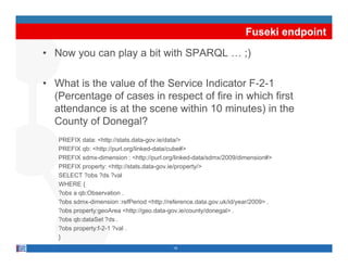 Fuseki endpoint
• N
  Now you can play a bit with SPARQL … ;)
               l          ith           )

• What is the value of the Service Indicator F 2 1
                                             F-2-1
  (Percentage of cases in respect of fire in which first
  attendance is at the scene within 10 minutes) in the
  County of D
  C        f Donegal?l?
   PREFIX data: <http://stats.data-gov.ie/data/>
   PREFIX qb: <http://purl.org/linked-data/cube#>
           qb     ttp //pu o g/    ed data/cube#
   PREFIX sdmx-dimension : <http://purl.org/linked-data/sdmx/2009/dimension#>
   PREFIX property: <http://stats.data-gov.ie/property/>
   SELECT ?obs ?ds ?val
   WHERE {
   ?obs a qb:Observation .
   ?obs sdmx-dimension :refPeriod <http://reference.data.gov.uk/id/year/2009> .
   ?obs property:geoArea <http://geo.data-gov.ie/county/donegal> .
   ?obs qb:dataSet ?ds .
   ?obs property:f-2-1 ?val .
   }
                                           19
 