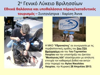 2ο Γενικό Λύκειο Βριλησσίων

Εθνικά θαλάσσια και υποθαλάσσια πάρκα/καταδυτικός
τουρισμός – Συντονίστρια : Χαρίση Άννα

Η ΜΚΟ “Υδροναύτες” σε συνεργασία με τις
περιβαλλοντικές ομάδες του 2ου ΓΕΛ
Βριλησσίων και του 1ου Γυμνασίου
Λαυρίου και την υποστήριξη του Δικτύου
"Μεσόγειος SOS" ολοκλήρωσαν με απόλυτη
επιτυχία τον καθαρισμό βυθού και ακτών
στην περιοχή του Αγίου Νικολάου
Λαυρίου, την Κυριακή 28 Απριλίου 2013.

 