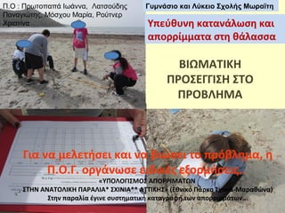 Π.Ο : Πρωτοπαπά Ιωάννα, Λατσούδης
Παναγιώτης, Μόσχου Μαρία, Ρούτνερ
Χριστίνα

Γυμνάσιο και Λύκειο Σχολής Μωραϊτη

Υπεύθυνη κατανάλωση και
απορρίμματα στη θάλασσα

ΒΙΩΜΑΤΙΚΗ
ΠΡΟΣΕΓΓΙΣΗ ΣΤΟ
ΠΡΟΒΛΗΜΑ

Για να μελετήσει και να βιώσει το πρόβλημα, η
Π.Ο.Γ. οργάνωσε ειδικές εξορμήσεις..

«ΥΠΟΛΟΓΙΣΜΟΣ ΑΠΟΡΡΙΜΑΤΩΝ
ΣΤΗΝ ΑΝΑΤΟΛΙΚΗ ΠΑΡΑΛΙΑ* ΣΧΙΝΙΑ** ΑΤΤΙΚΗΣ» (Εθνικό Πάρκο Σχινιά-Μαραθώνα)
Στην παραλία έγινε συστηματική καταγραφή των απορριμμάτων...

 