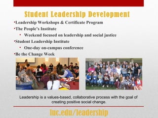Student Leadership Development
•Leadership Workshops & Certificate Program
•The People’s Institute
• Weekend focused on leadership and social justice
•Student Leadership Institute
• One-day on-campus conference
•Be the Change Week
Leadership is a values-based, collaborative process with the goal of
creating positive social change.
luc.edu/leadership
 